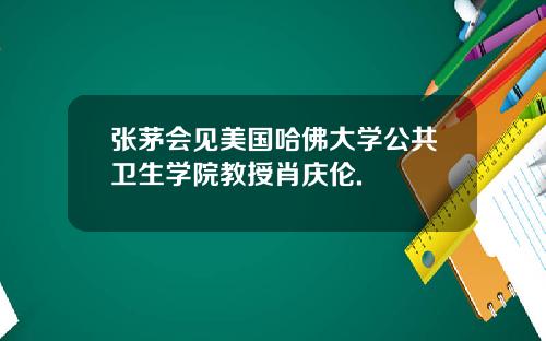张茅会见美国哈佛大学公共卫生学院教授肖庆伦.