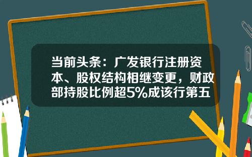 当前头条：广发银行注册资本、股权结构相继变更，财政部持股比例超5％成该行第五大股东