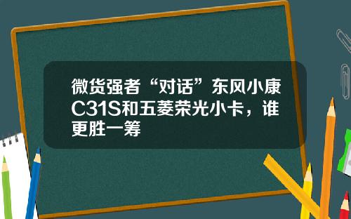 微货强者“对话”东风小康C31S和五菱荣光小卡，谁更胜一筹