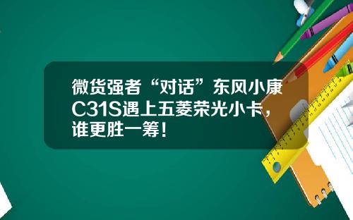 微货强者“对话”东风小康C31S遇上五菱荣光小卡，谁更胜一筹！