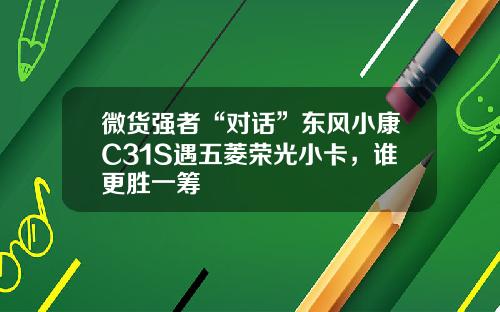 微货强者“对话”东风小康C31S遇五菱荣光小卡，谁更胜一筹