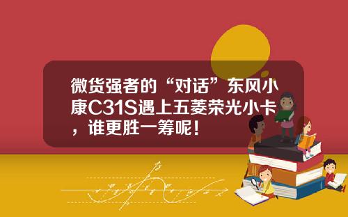 微货强者的“对话”东风小康C31S遇上五菱荣光小卡，谁更胜一筹呢！