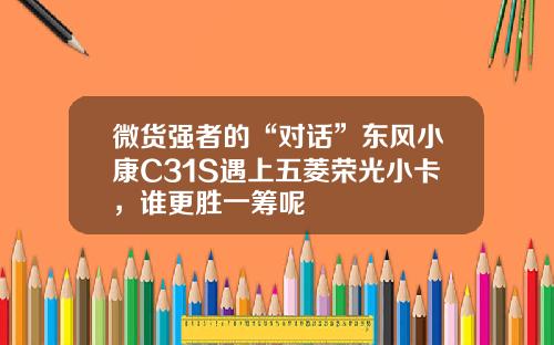 微货强者的“对话”东风小康C31S遇上五菱荣光小卡，谁更胜一筹呢