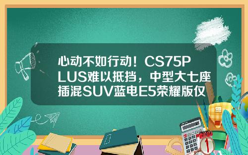 心动不如行动！CS75PLUS难以抵挡，中型大七座插混SUV蓝电E5荣耀版仅需9.98万！
