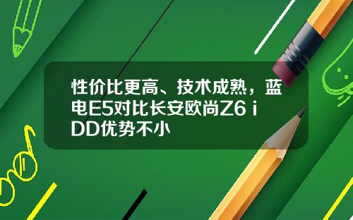 性价比更高、技术成熟，蓝电E5对比长安欧尚Z6 iDD优势不小