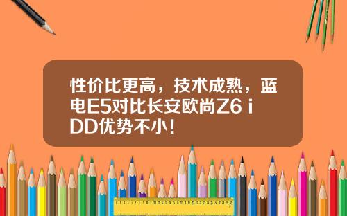 性价比更高，技术成熟，蓝电E5对比长安欧尚Z6 iDD优势不小！