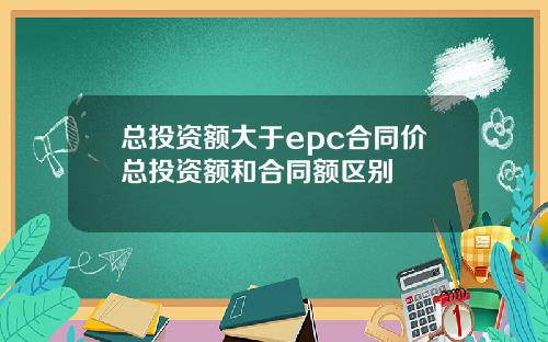 总投资额大于epc合同价总投资额和合同额区别