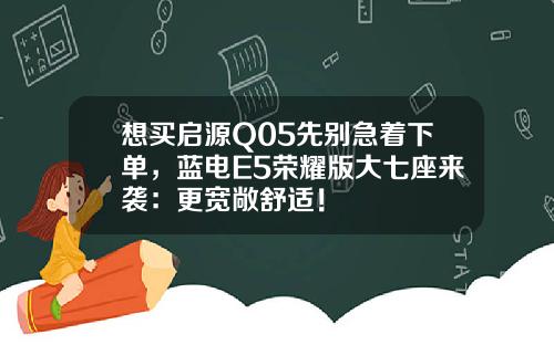 想买启源Q05先别急着下单，蓝电E5荣耀版大七座来袭：更宽敞舒适！