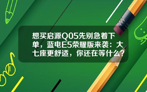 想买启源Q05先别急着下单，蓝电E5荣耀版来袭：大七座更舒适，你还在等什么？