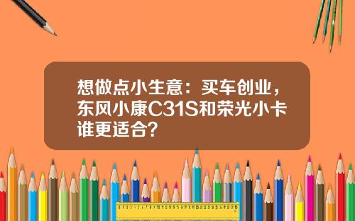 想做点小生意：买车创业，东风小康C31S和荣光小卡谁更适合？