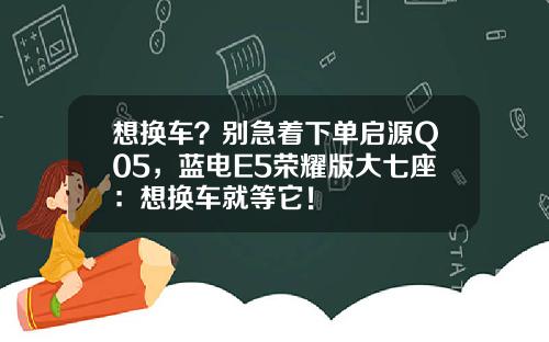 想换车？别急着下单启源Q05，蓝电E5荣耀版大七座：想换车就等它！
