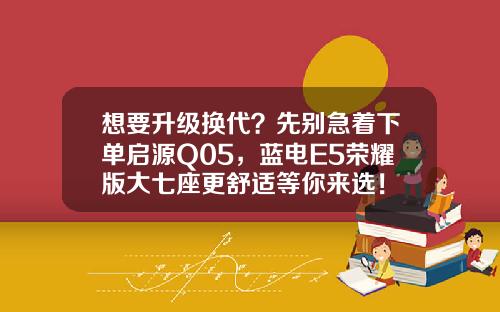 想要升级换代？先别急着下单启源Q05，蓝电E5荣耀版大七座更舒适等你来选！
