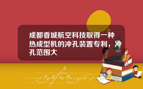 成都香城航空科技取得一种热成型机的冲孔装置专利，冲孔范围大