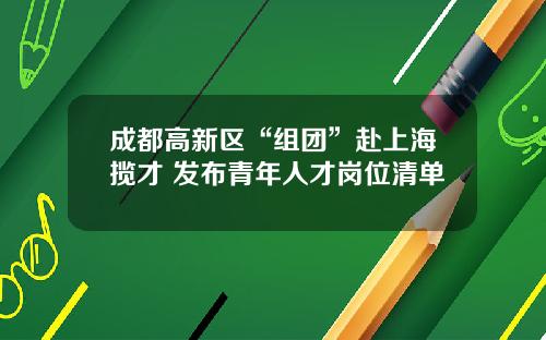 成都高新区“组团”赴上海揽才 发布青年人才岗位清单