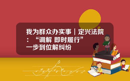 我为群众办实事︱定兴法院：“调解+即时履行”   一步到位解纠纷
