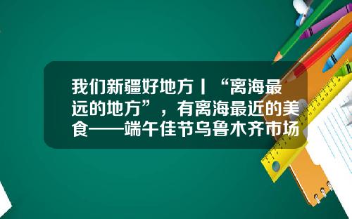 我们新疆好地方丨“离海最远的地方”，有离海最近的美食——端午佳节乌鲁木齐市场见闻