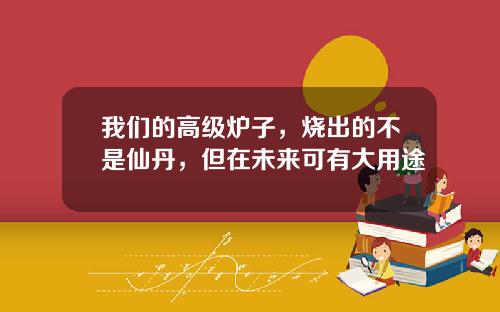 我们的高级炉子，烧出的不是仙丹，但在未来可有大用途