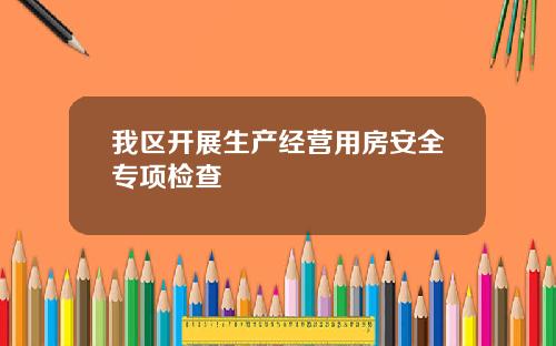 我区开展生产经营用房安全专项检查