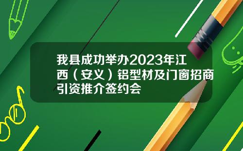 我县成功举办2023年江西（安义）铝型材及门窗招商引资推介签约会