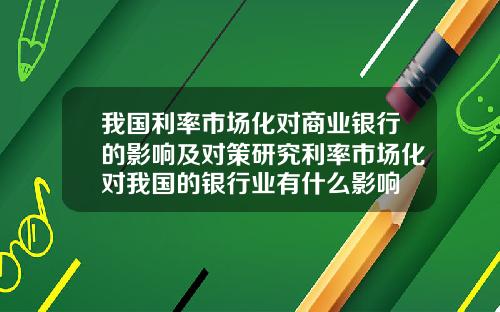 我国利率市场化对商业银行的影响及对策研究利率市场化对我国的银行业有什么影响