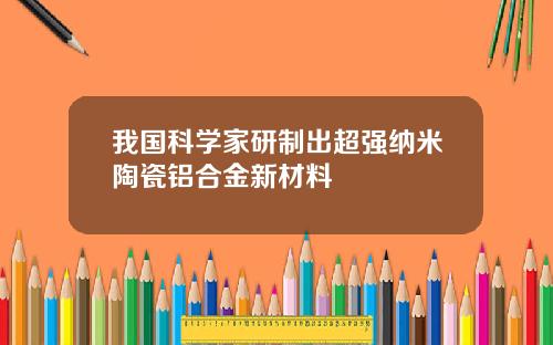 我国科学家研制出超强纳米陶瓷铝合金新材料