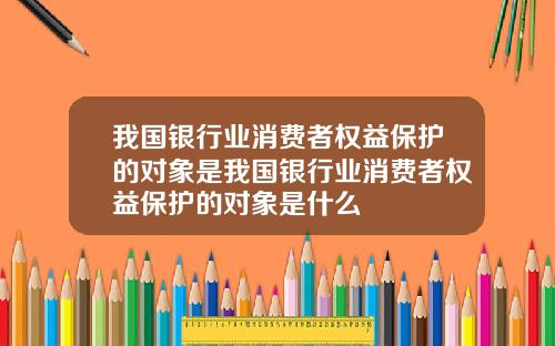我国银行业消费者权益保护的对象是我国银行业消费者权益保护的对象是什么