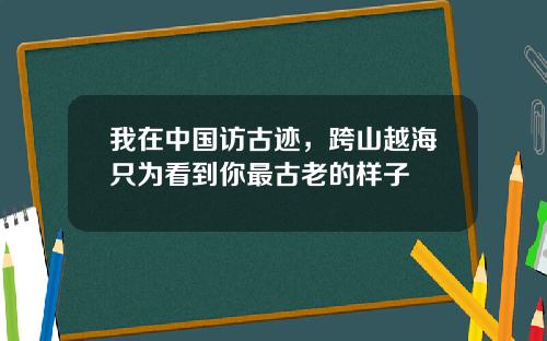 我在中国访古迹，跨山越海只为看到你最古老的样子