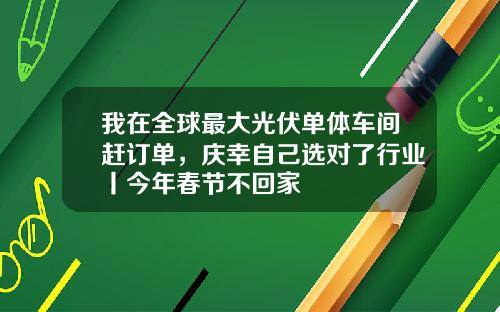 我在全球最大光伏单体车间赶订单，庆幸自己选对了行业丨今年春节不回家