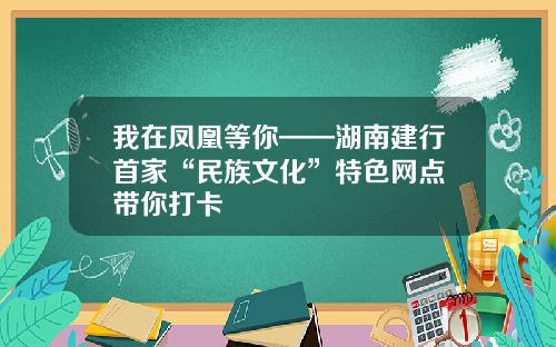 我在凤凰等你——湖南建行首家“民族文化”特色网点 带你打卡