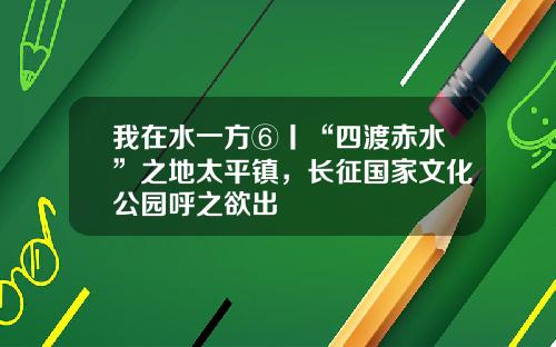 我在水一方⑥丨“四渡赤水”之地太平镇，长征国家文化公园呼之欲出