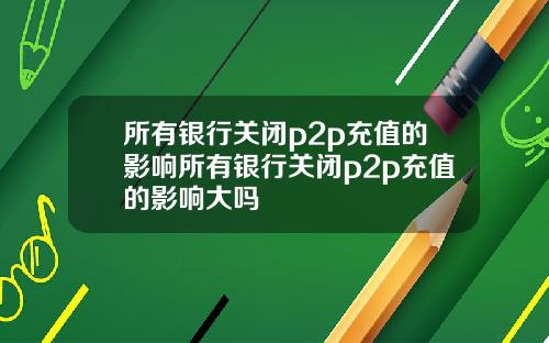 所有银行关闭p2p充值的影响所有银行关闭p2p充值的影响大吗