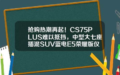 抢购热潮再起！CS75PLUS难以抵挡，中型大七座插混SUV蓝电E5荣耀版仅售9.98万！