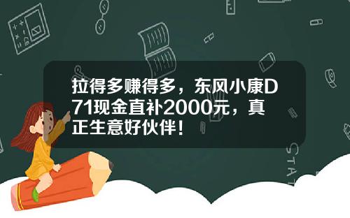 拉得多赚得多，东风小康D71现金直补2000元，真正生意好伙伴！