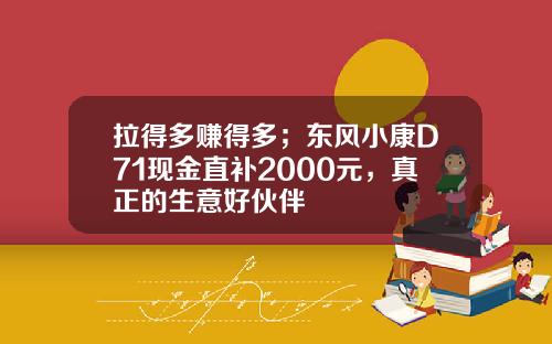 拉得多赚得多；东风小康D71现金直补2000元，真正的生意好伙伴