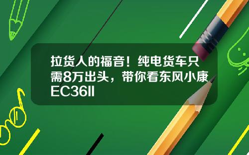 拉货人的福音！纯电货车只需8万出头，带你看东风小康EC36II