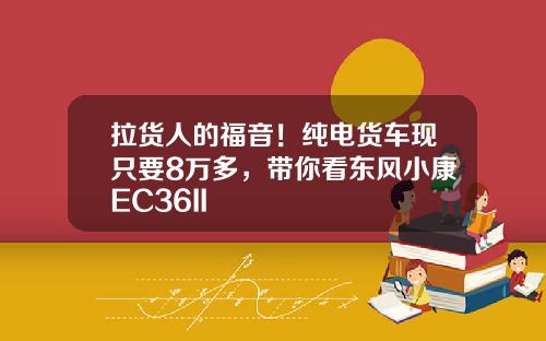 拉货人的福音！纯电货车现只要8万多，带你看东风小康EC36II