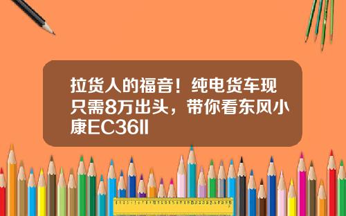 拉货人的福音！纯电货车现只需8万出头，带你看东风小康EC36II