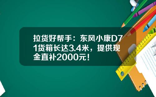 拉货好帮手：东风小康D71货箱长达3.4米，提供现金直补2000元！