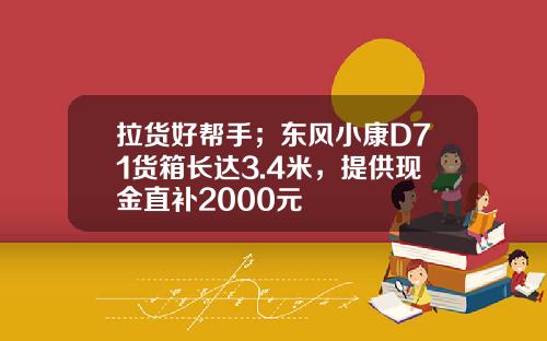 拉货好帮手；东风小康D71货箱长达3.4米，提供现金直补2000元