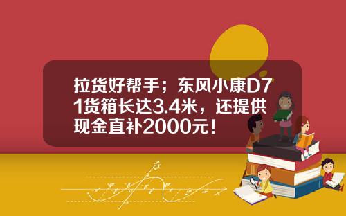 拉货好帮手；东风小康D71货箱长达3.4米，还提供现金直补2000元！