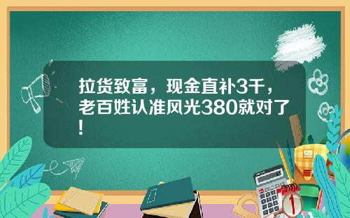 拉货致富，现金直补3千，老百姓认准风光380就对了!