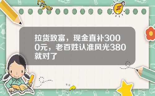拉货致富，现金直补3000元，老百姓认准风光380就对了