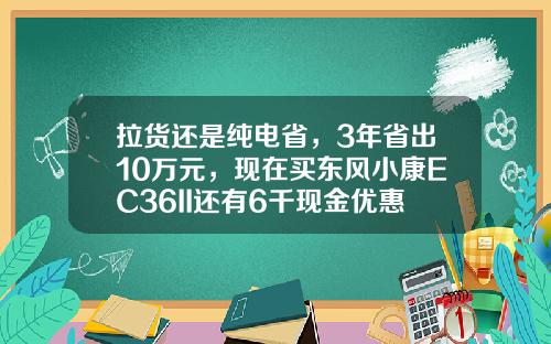 拉货还是纯电省，3年省出10万元，现在买东风小康EC36II还有6千现金优惠