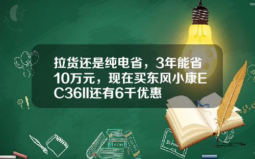 拉货还是纯电省，3年能省10万元，现在买东风小康EC36II还有6千优惠
