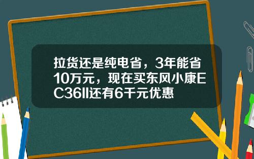 拉货还是纯电省，3年能省10万元，现在买东风小康EC36II还有6千元优惠