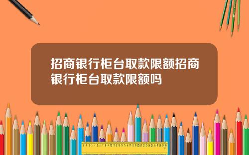 招商银行柜台取款限额招商银行柜台取款限额吗