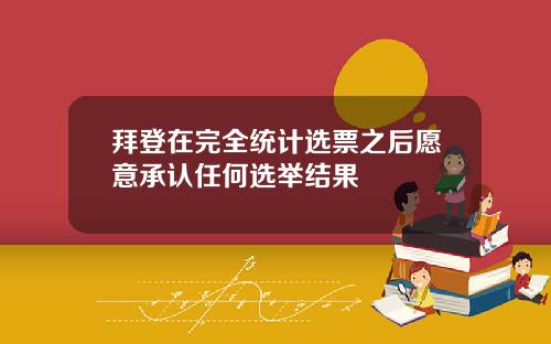 拜登在完全统计选票之后愿意承认任何选举结果