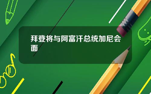 拜登将与阿富汗总统加尼会面