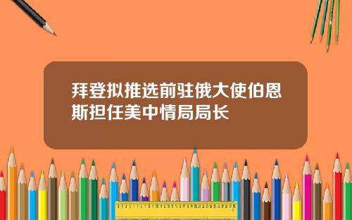 拜登拟推选前驻俄大使伯恩斯担任美中情局局长