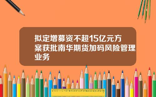 拟定增募资不超15亿元方案获批南华期货加码风险管理业务